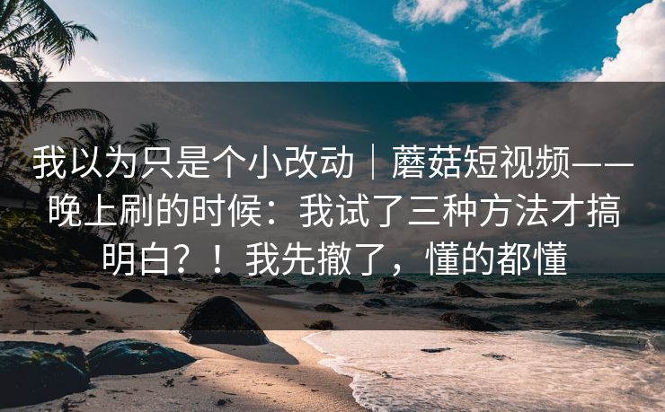 我以为只是个小改动｜蘑菇短视频——晚上刷的时候：我试了三种方法才搞明白？！我先撤了，懂的都懂