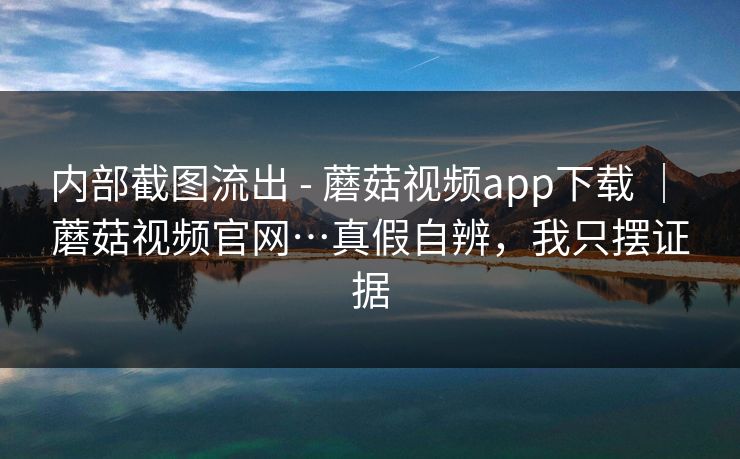 内部截图流出 - 蘑菇视频app下载 ｜ 蘑菇视频官网…真假自辨，我只摆证据
