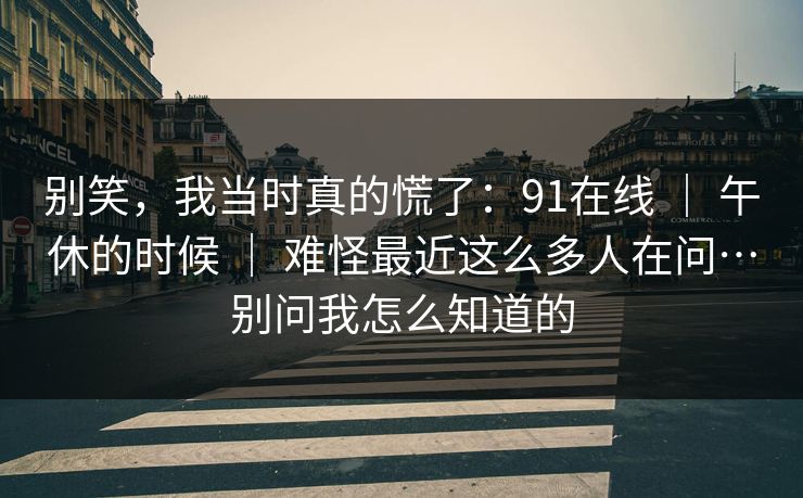 别笑，我当时真的慌了：91在线 ｜ 午休的时候 ｜ 难怪最近这么多人在问…别问我怎么知道的