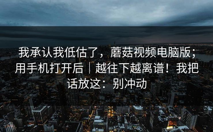 我承认我低估了，蘑菇视频电脑版；用手机打开后｜越往下越离谱！我把话放这：别冲动