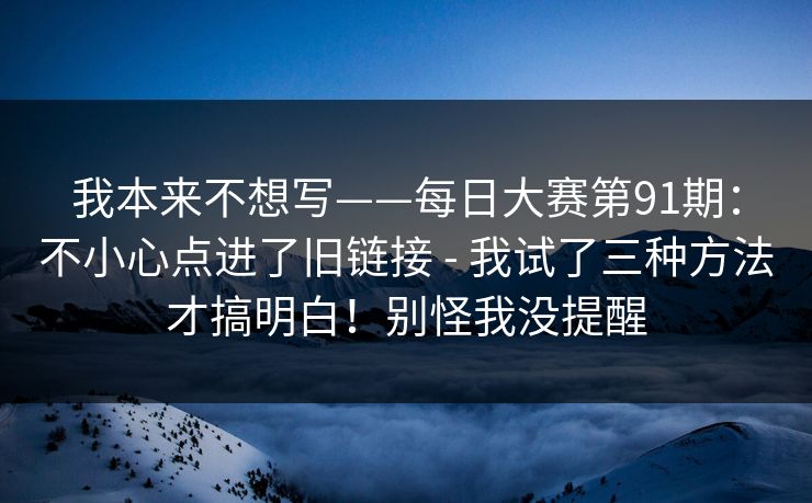 我本来不想写——每日大赛第91期：不小心点进了旧链接 - 我试了三种方法才搞明白！别怪我没提醒