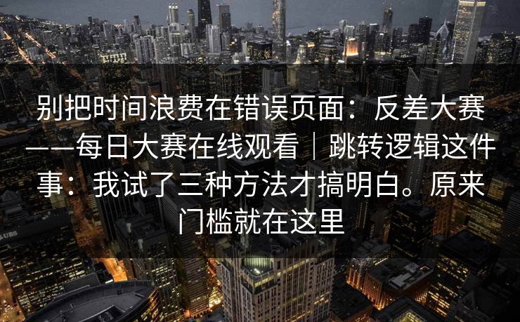 别把时间浪费在错误页面：反差大赛——每日大赛在线观看｜跳转逻辑这件事：我试了三种方法才搞明白。原来门槛就在这里